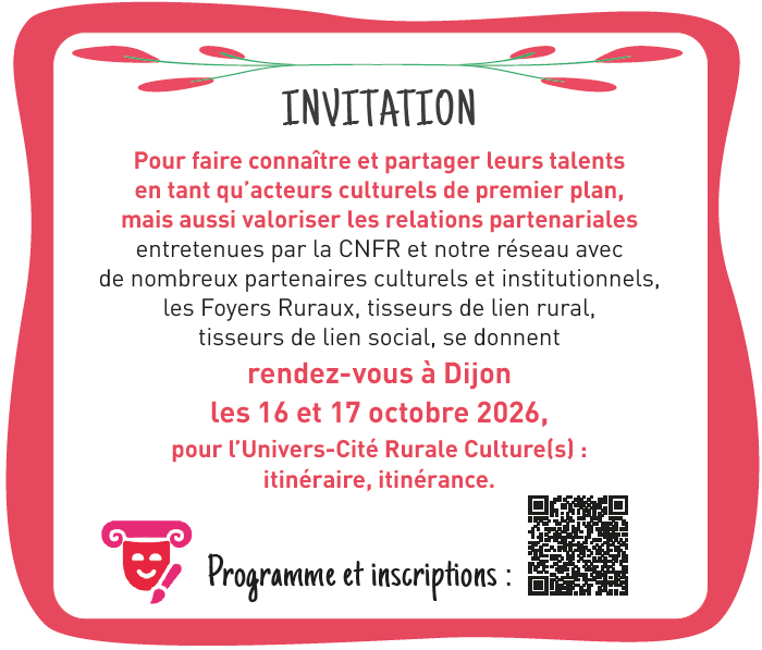 Pour faire connaître et partager leurs talents en tant qu’acteurs culturels de premier plan, mais aussi valoriser les relations partenariales entretenues par la CNFR et notre réseau avec de nombreux partenaires culturels et institutionnels, les Foyers Ruraux, tisseurs de lien rural, tisseurs de lien social, se donnent rendez-vous à Dijon les 16 et 17 octobre 2026, pour l’Univers-Cité Rurale Culture(s) : itinéraire, itinérance.